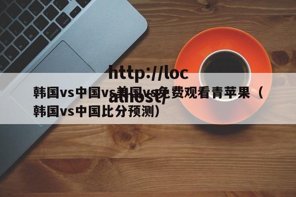 韩国vs中国vs美国vs免费观看青苹果(韩国vs中国比分预测)